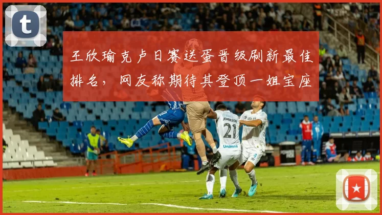 王欣瑜克卢日赛送蛋晋级刷新最佳排名，网友称期待其登顶一姐宝座