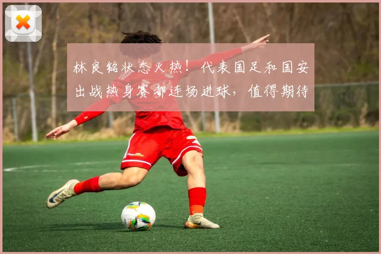 林良铭状态火热！代表国足和国安出战热身赛都连场进球，值得期待